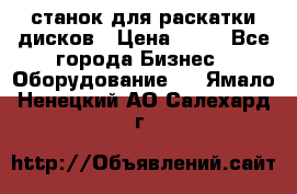 станок для раскатки дисков › Цена ­ 75 - Все города Бизнес » Оборудование   . Ямало-Ненецкий АО,Салехард г.